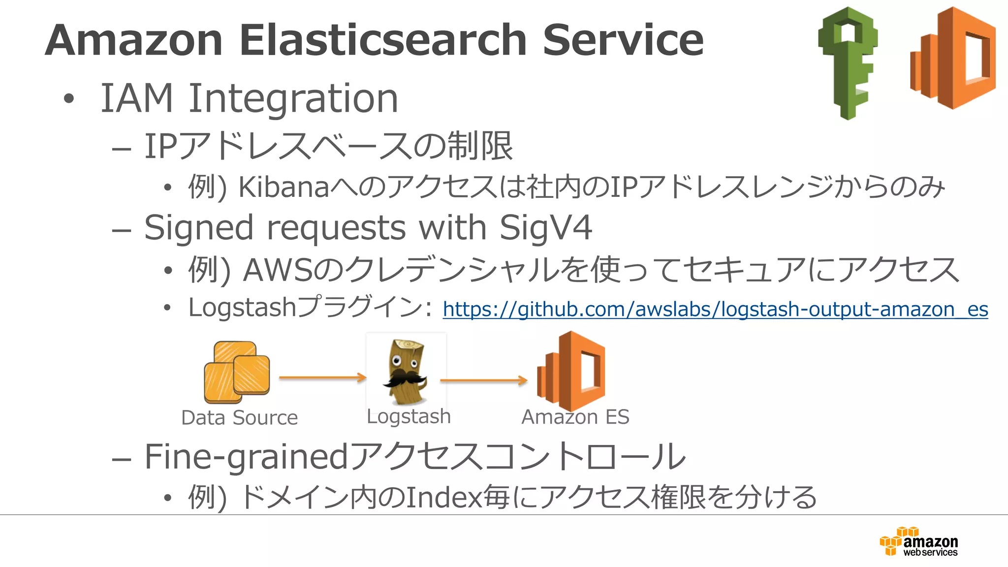 Amazon Elasticsearch Service
• IAM Integration
– IPアドレスベースの制限
• 例) Kibanaへのアクセスは社内のIPアドレスレンジからのみ
– Signed requests with SigV4
• 例) AWSのクレデンシャルを使ってセキュアにアクセス
• Logstashプラグイン: https://github.com/awslabs/logstash-output-amazon_es
– Fine-grainedアクセスコントロール
• 例) ドメイン内のIndex毎にアクセス権限を分ける
Logstash Amazon ESData Source
 