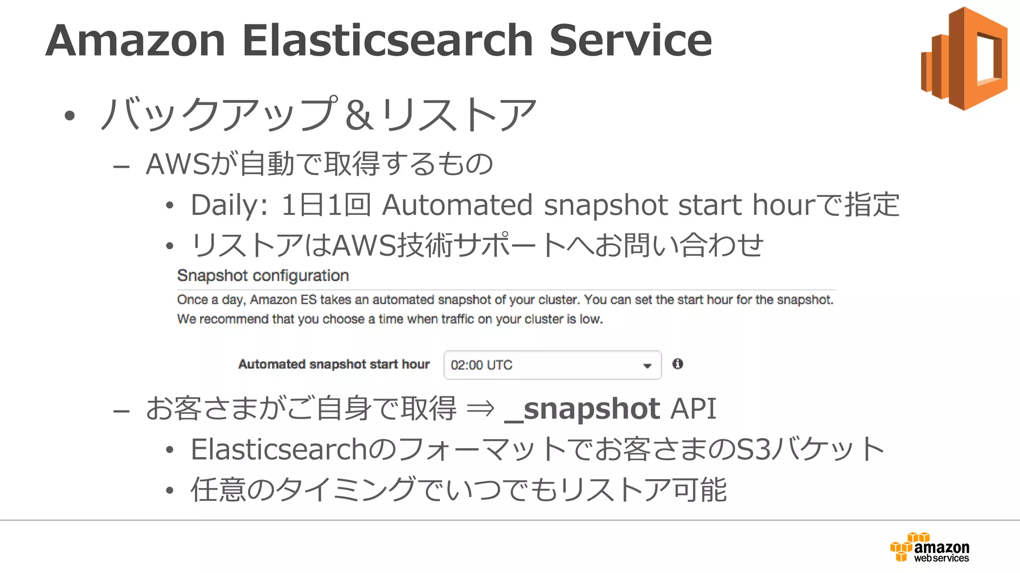 Amazon Elasticsearch Service
• バックアップ＆リストア
– AWSが自動で取得するもの
• Daily: 1日1回 Automated snapshot start hourで指定
• リストアはAWS技術サポートへお問い合わせ
– お客さまがご自身で取得 ⇒ _snapshot API
• Elasticsearchのフォーマットでお客さまのS3バケット
• 任意のタイミングでいつでもリストア可能
 
