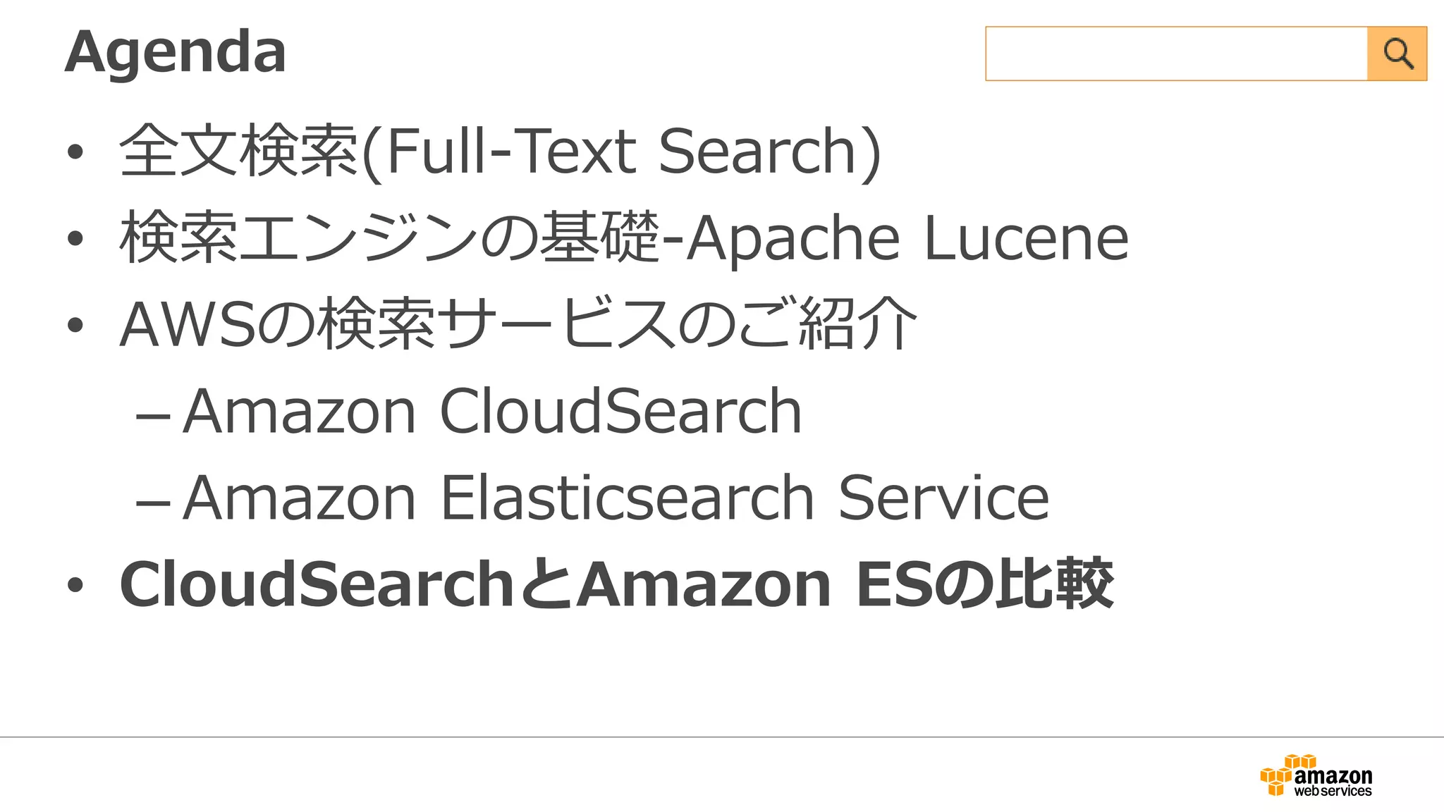 Agenda
• 全文検索(Full-Text Search)
• 検索エンジンの基礎-Apache Lucene
• AWSの検索サービスのご紹介
– Amazon CloudSearch
– Amazon Elasticsearch Service
• CloudSearchとAmazon ESの比較
 