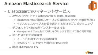 Amazon Elasticsearch Service
• Elasticsearchのマネージドサービス
– AWSクラウド上で Elasticsearch を簡単に構築可能
• Elasticsearchの分散/スケーリング機能はクラウド...