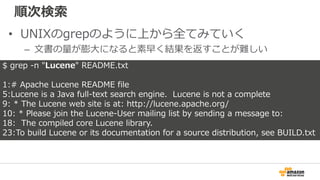 順次検索
• UNIXのgrepのように上から全てみていく
– 文書の量が膨大になると素早く結果を返すことが難しい
$ grep -n "Lucene" README.txt
1:# Apache Lucene README file
5:Lu...
