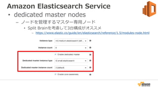 Amazon Elasticsearch Service
• dedicated master nodes
– ノードを管理するマスター専用ノード
• Split Brainを考慮して3台構成がオススメ
– https://www.elasti...