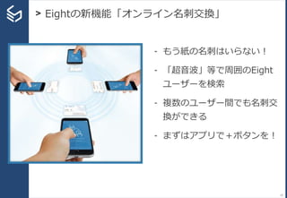 - もう紙の名刺はいらない！
- 「超音波」等で周囲のEight
ユーザーを検索
- 複数のユーザー間でも名刺交
換ができる
- まずはアプリで＋ボタンを！
10
> Eightの新機能「オンライン名刺交換」
 