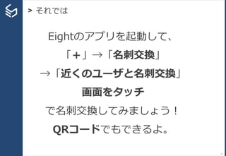 11
> それでは
Eightのアプリを起動して、
「＋」→「名刺交換」
→「近くのユーザと名刺交換」
画面をタッチ
で名刺交換してみましょう！
QRコードでもできるよ。
 