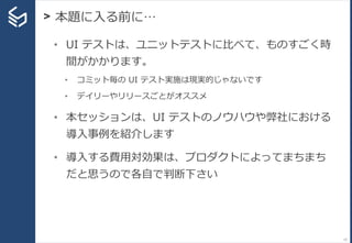 > 本題に入る前に…
15
• UI テストは、ユニットテストに比べて、ものすごく時
間がかかります。
• コミット毎の UI テスト実施は現実的じゃないです
• デイリーやリリースごとがオススメ
• 本セッションは、UI テストのノウハウや弊社における
導入事例を紹介します
• 導入する費用対効果は、プロダクトによってまちまち
だと思うので各自で判断下さい
 