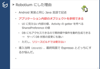 > Robotium にした理由
18
• Android 実装と同じ Java 言語で記述
• アプリケーション内部のオブジェクトを参照できる
• UI に見えない内部の値、Activity の getter を呼べる
SharedPreference の値
• DB にもアクセスできるので期待値や操作を動的生成できる
→ サーバ DB 状態の変更にも強い
• ただし、リリースビルドでは使えない
• 導入当時（2014/05）、最終局面で Espresso とどっちにす
るか悩んだ。
•
 