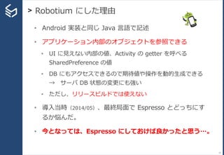> Robotium にした理由
19
• Android 実装と同じ Java 言語で記述
• アプリケーション内部のオブジェクトを参照できる
• UI に見えない内部の値、Activity の getter を呼べる
SharedPreference の値
• DB にもアクセスできるので期待値や操作を動的生成できる
→ サーバ DB 状態の変更にも強い
• ただし、リリースビルドでは使えない
• 導入当時（2014/05）、最終局面で Espresso とどっちにす
るか悩んだ。
• 今となっては、Espresso にしておけば良かったと思う…。
 