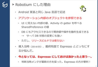 > Robotium にした理由
20
• Android 実装と同じ Java 言語で記述
• アプリケーション内部のオブジェクトを参照できる
• UI に見えない内部の値、Activity の getter を呼べる
SharedPreference の値
• DB にもアクセスできるので期待値や操作を動的生成できる
→ サーバ DB 状態の変更にも強い
• ただし、リリースビルドでは使えない
• 導入当時（2014/05）、最終局面で Espresso とどっちにす
るか悩んだ。
• 今となっては、Espresso にしておけば良かったと思う…。
• 判断当時メンテが最新の方を採った。Espresso の方が便利！
 