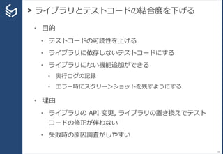 > ライブラリとテストコードの結合度を下げる
24
• 目的
• テストコードの可読性を上げる
• ライブラリに依存しないテストコードにする
• ライブラリにない機能追加ができる
• 実行ログの記録
• エラー時にスクリーンショットを残すようにする
• 理由
• ライブラリの API 変更, ライブラリの置き換えでテスト
コードの修正が伴わない
• 失敗時の原因調査がしやすい
 