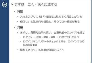 > まずは、広く・浅く記述する
29
• 背景
• スマホアプリの UI や機能は比較的すぐ見直しが入る
• 使えないと致命的な機能と、そうでない機能がある
• 対策
• まずは、費用対効果の高い、主要機能のワンパスを通す
• ログイン → 検索・閲覧・編集 → ログアウト あたり
• ログイン時のバリデートチェックよりも、ログインできる
かの方が重要
• 慣れてきたら、各画面の詳細テストへ
 