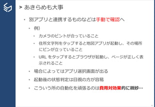> あきらめも大事
31
• 別アプリと連携するものなどは手動で確認へ
• 例）
• カメラのピントが合っていること
• 住所文字列をタップすると地図アプリが起動し、その場所
にピンが立っていること
• URL をタップするとブラウザが起動し、ページが正しく表
示されること
• 場合によってはアプリ選択画面が出る
• 起動後の状態判定は目視の方が容易
• こういう所の自動化を頑張るのは費用対効果的に微妙…
 
