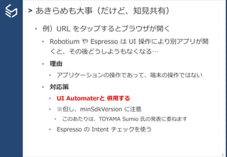 > あきらめも大事（だけど、知見共有）
33
• 例）URL をタップするとブラウザが開く
• Robotium や Espresso は UI 操作により別アプリが開
くと、その後どうしようもなくなる…
• 理由
• アプリケーションの操作であって、端末の操作ではない
• 対応策
• UI Automaterと 併用する
• ※但し、minSdkVersion に注意
• このあたりは、TOYAMA Sumio 氏の発表に委ねます
• Espresso の Intent チェックを使う
 