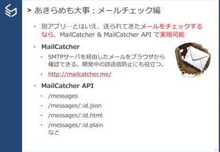 > あきらめも大事：メールチェック編
34
• 別アプリ…とはいえ、送られてきたメールをチェックする
なら、MailCatcher & MailCatcher API で実現可能
• MailCatcher
• SMTPサーバを経由したメールをブラウザから
確認できる。開発中の誤送信防止にも役立つ。
• http://mailcatcher.me/
• MailCatcher API
• /messages
• /messages/:id.json
• /messages/:id.html
• /messages/:id.plain
など
 