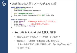 > あきらめも大事：メールチェック編
35
• Retrofit & RxAndroid を使えば容易
• 指定したタイトルのメールが届いているか？
• 特定のメールを開いて本文の URL をタップ
（メール本文から URL を抽出して、OkHttpClient など
で post する）
※Message モデルのプロパティは
一部しか宣言していない
 