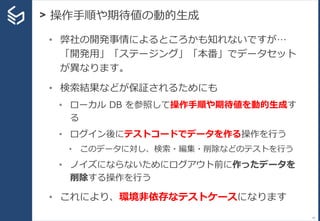 > 操作手順や期待値の動的生成
41
• 弊社の開発事情によるところかも知れないですが…
「開発用」「ステージング」「本番」でデータセット
が異なります。
• 検索結果などが保証されるためにも
• ローカル DB を参照して操作手順や期待値を動的生成す
る
• ログイン後にテストコードでデータを作る操作を行う
• このデータに対し、検索・編集・削除などのテストを行う
• ノイズにならないためにログアウト前に作ったデータを
削除する操作を行う
• これにより、環境非依存なテストケースになります
 