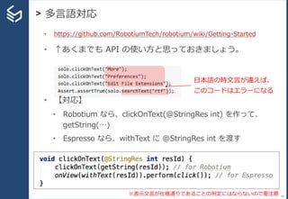 > 多言語対応
46
• https://github.com/RobotiumTech/robotium/wiki/Getting-Started
• ↑あくまでも API の使い方と思っておきましょう。
• 【対応】
• Robotium なら、clickOnText(@StringRes int) を作って、
getString(…)
• Espresso なら、withText に @StringRes int を渡す
日本語の時文言が違えば、
このコードはエラーになる
※表示文言が仕様通りであることの判定にはならないので要注意
 