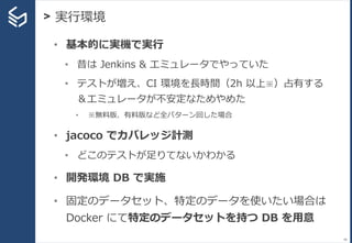 > 実行環境
48
• 基本的に実機で実行
• 昔は Jenkins & エミュレータでやっていた
• テストが増え、CI 環境を長時間（2h 以上※）占有する
＆エミュレータが不安定なためやめた
• ※無料版、有料版など全パターン回した場合
• jacoco でカバレッジ計測
• どこのテストが足りてないかわかる
• 開発環境 DB で実施
• 固定のデータセット、特定のデータを使いたい場合は
Docker にて特定のデータセットを持つ DB を用意
 