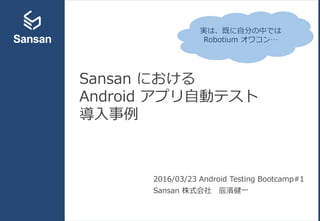 Sansan における
Android アプリ自動テスト
導入事例
2016/03/23 Android Testing Bootcamp#1
Sansan 株式会社 辰濱健一
実は、既に自分の中では
Robotium オワコン…
 