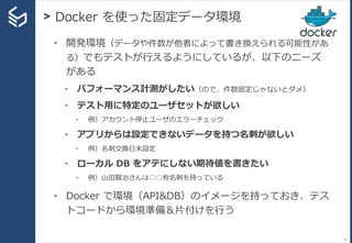 > Docker を使った固定データ環境
51
• 開発環境（データや件数が他者によって書き換えられる可能性があ
る）でもテストが行えるようにしているが、以下のニーズ
がある
• パフォーマンス計測がしたい（ので、件数固定じゃないとダメ）
• テスト用に特定のユーザセットが欲しい
• 例）アカウント停止ユーザのエラーチェック
• アプリからは設定できないデータを持つ名刺が欲しい
• 例）名刺交換日未設定
• ローカル DB をアテにしない期待値を書きたい
• 例）山田賢治さんは○○枚名刺を持っている
• Docker で環境（API&DB）のイメージを持っておき、テス
トコードから環境準備＆片付けを行う
 