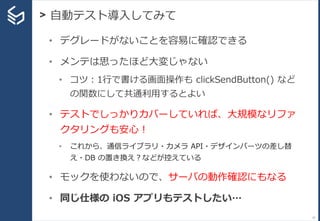 > 自動テスト導入してみて
57
• デグレードがないことを容易に確認できる
• メンテは思ったほど大変じゃない
• コツ：1行で書ける画面操作も clickSendButton() など
の関数にして共通利用するとよい
• テストでしっかりカバーしていれば、大規模なリファ
クタリングも安心！
• これから、通信ライブラリ・カメラ API・デザインパーツの差し替
え・DB の置き換え？などが控えている
• モックを使わないので、サーバの動作確認にもなる
• 同じ仕様の iOS アプリもテストしたい…
 