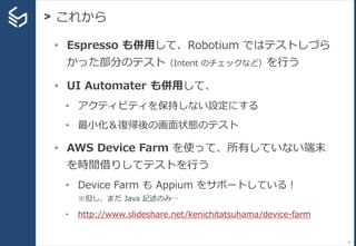> これから
77
• Espresso も併用して、Robotium ではテストしづら
かった部分のテスト（Intent のチェックなど）を行う
• UI Automater も併用して、
• アクティビティを保持しない設定にする
• 最小化＆復帰後の画面状態のテスト
• AWS Device Farm を使って、所有していない端末
を時間借りしてテストを行う
• Device Farm も Appium をサポートしている！
※但し、まだ Java 記述のみ…
• http://www.slideshare.net/kenichitatsuhama/device-farm
 