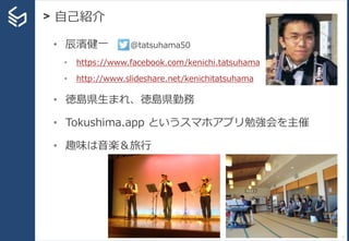 > 自己紹介
7
• 辰濱健一 @tatsuhama50
• https://www.facebook.com/kenichi.tatsuhama
• http://www.slideshare.net/kenichitatsuhama
• 徳島県生まれ、徳島県勤務
• Tokushima.app というスマホアプリ勉強会を主催
• 趣味は音楽＆旅行
 