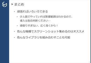 > まとめ
79
• 頑張ればいろいろできる
• 少人数でやっていれば影響範囲はわかるので、
導入は各自判断ください…
• 頑張りすぎない、広く浅くから！
• 色んな機種でスクリーンショット集めるのはオススメ
• 色んなライブラリを組み合わすことも可能
 