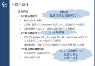 > 自己紹介
8
• 業務経歴
• 1社目＠徳島市
• Java, C++, MFC
• UWSC を使った Windows アプリの UI 自動テストの導入
• 性能改善チームにて、自動性能計測ツールを作成
• 2社目＠徳島市
• iOS（Objective-C）, Android（Java）, Windows（C#）の
スマホ＆タブレット向けアプリ開発
• 機能担当制、iOS で作った機能は作った人が他 OS に移植
• 3社目＠徳島県神山町
• スマホアプリの自動テスト
• リモートワーク
開発＆
品質担保と自動テスト
モバイル開発
モバイル開発での
品質担保と
自動テスト
 