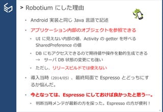 > Robotium にした理由
20
• Android 実装と同じ Java 言語で記述
• アプリケーション内部のオブジェクトを参照できる
• UI に見えない内部の値、Activity の getter を呼べる
SharedPrefe...