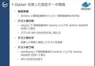 > Docker を使った固定データ環境
52
• 事前準備
• Jenkins に環境起動用のジョブ / 環境破棄用のを作成
• テスト実行時
• setup() で 環境起動用の Jenkins ジョブを Jenkins WebAPI
を用...