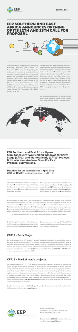 As a challenge fund, the Energy and Environment
Partnership Programme with Southern and
East Africa (EEP S&EA) is seeking high-quality
applications for projects in the two regions that can
contribute to the reduction of poverty by promoting
inclusive and job-creating green economy and by
improving energy security while mitigating global
climate change. EEP is jointly funded by the
Ministry for Foreign Affairs of Finland (lead donor),
theUKDepartmentforInternationalDevelopment
(DFID) and the Austrian Development Agency
(ADA) while the EEP Coordination Office (ECO)
is hosted by KPMG.
EEP SOUTHERN AND EAST
AFRICA ANNOUNCES OPENING
OF ITS 12TH AND 13TH CALL FOR
PROPOSAL
EEPAFRICA.ORG
EEP.CFP@KPMG.FI
The partnership supports projects in Botswana, Burundi,
Kenya,Lesotho,Mozambique,Namibia,Rwanda,Seychelles,
South Africa, Swaziland, Tanzania, Uganda and Zambia.
Theoverallobjectiveof theProgrammeistoreduce
poverty through inclusive and job-creating green
economy and improved energy access and security
in the Southern and East Africa regions while
mitigating global climate change. The immediate
Programme objective is to achieve greater access
to sustainable energy services through the fast
tracking of RE/EE project demonstration and
deployment, including through technological
learning and private sector investment. Each
EEP S&EA project supports these Programme
objectives.
EEP Southern and East Africa Opens
Simultaneously Two Funding Windows for Early
Stage (CfP12) and Market Ready (CfP13) Projects.
Both Windows Are Now Open For First
Proposal Submissions.
Deadline for the submissions is April 25th,
2016 at 10h00 (South African time, GMT +2)
The applications for both windows are sought in
two stages: 1) first application stage (current stage),
based on which successfully ranked applicants are
invited to submit 2) second application stage, the
final project proposals.
First stage applications will be screened in terms
of key criteria, including of the following types: a)
technical scope b) business idea c) development
impacts and climate change mitigations d) finance
andcapacityof theapplicantande)regionalaspects.
When preparing the application, it is of high importance to explain how the proposed project fulfils the
following eligibility conditions “six rules” as clearly as possible: 1) Clear development rationale and an
economic rationale, 2) Clear demonstration of additionality, 3) Clear sustainable development outcomes,
4) Minimisation of market distortions, 5) Credible contribution to achieving systemic market impact, and
6) Incentives that are aligned with commercial partners. These are the criteria that the applicant needs to
adhere to for having the opportunity to obtain EEP funding (please see Application Guidelines for details).
The Guidelines also address so called “red flags”, which are topics and conditions that cannot be funded by the EEP.
In addition, specific attention needs to be given to
the following cross cutting characteristics; gender,
poverty reduction, innovation and difficult markets.
FortheprojectsselectedthroughCFP12andCFP13,
the project implementation period starting in August
2016 is limited to 15 months.
CFP12 - Early Stage
The projects supported in CFP12 can be “last-mile” feasibility studies, pilot or demonstration projects.
The scope of this Call for Proposals (CFPs) is limited to projects that deal with the development phase of
renewable energy and energy saving/energy efficiency projects. The proposed project must comprise of
activities that are part of a cycle leading to further investment and sustainable commercialization. The
maximum grant allocation for a selected CFP12 project can fall in the range € 100 000 – 300 000 with a
co-financing requirement a minimum of 30%.
CFP13 – Market ready projects
The projects supported in CFFP13 are scale up to commercial operation, replication of commercially
proven concepts to new markets (nationally or internationally) and rejuvenation of existing renewable
energy and energy efficiency generation projects. Market Ready is to offer financing to projects that have a
particularly strong possibility for raising other (commercial) sources of finance for project implementation,
replication and/or scaling up. As concrete outputs, this result area will be characterized by the development
of bankable renewable energy and energy efficiency demonstration of project proposals that involve
technological, financing or business model innovation. The maximum grant allocation for a selected CfP13
project can fall in the range € 200,000 - € 1,000,000 depending on the project scope and level of verifiable
co-financing brought in by the project.
Detailed information on the two Call for Proposals, as well as the online application tool, can be found at
the Programme’s website at www.eepafrica.org
E-mail: eep.cfp@kpmg.fi
Telephone: +27 (71) 7426081, between 10-14
South-African time (GMT+2.00)
Read more about EEP S&EA and subscribe to our
newsletter at www.eepafrica.org
 