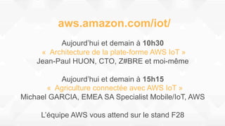 aws.amazon.com/iot/
Aujourd’hui et demain à 10h30
« Architecture de la plate-forme AWS IoT »
Jean-Paul HUON, CTO, Z#BRE et moi-même
Aujourd’hui et demain à 15h15
« Agriculture connectée avec AWS IoT »
Michael GARCIA, EMEA SA Specialist Mobile/IoT, AWS
L’équipe AWS vous attend sur le stand F28
 