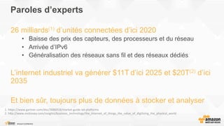 Paroles d’experts
26 milliards(1) d’unités connectées d’ici 2020
•  Baisse des prix des capteurs, des processeurs et du réseau
•  Arrivée d’IPv6
•  Généralisation des réseaux sans fil et des réseaux dédiés
L’internet industriel va générer $11T d’ici 2025 et $20T(2) d’ici
2035
Et bien sûr, toujours plus de données à stocker et analyser
1.	
  h%ps://www.gartner.com/doc/3086918/market-­‐guide-­‐iot-­‐pla?orms	
  
2.	
  h%p://www.mckinsey.com/insights/business_technology/the_internet_of_things_the_value_of_digiFzing_the_physical_world	
  
	
  
 