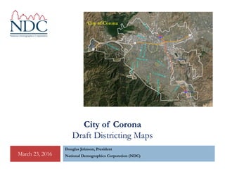 City of Corona
Draft Districting Maps
Douglas Johnson, President
National Demographics Corporation (NDC)March 23, 2016
 