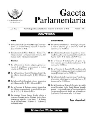 Gaceta
Parlamentaria
Año XIX Palacio Legislativo de San Lázaro, miércoles 23 de marzo de 2016 Número 4494
Miércoles 23 de marzo
CONTENIDO
Actas
De la Comisión de Desarrollo Municipal, correspon-
diente a la reunión ordinaria efectuada el miércoles
2 de diciembre de 2015
De la Comisión de Medio Ambiente y Recursos Na-
turales, referente a la tercera reunión ordinaria, efec-
tuada el martes 8 de diceimbre de 2015
Informes
De la Comisión de Asuntos Indígenas, primero se-
mestral de actividades, correspondiente al periodo
octubre de 2015-febrero de 2016
De la Comisión de Cambio Climático, de activida-
des relativo al periodo octubre de 2015-febrero de
2016
De la Comisión de Ganadería, primero semestral de
actividades, octubre de 2015-febrero de 2016
De la Comisión de Turismo, primero semestral de
actividades, correspondiente al periodo 20 de octu-
bre de 2015-29 de febrero de 2016
Del diputado Alfredo Basurto Román, relativo al
programa Diputada Amiga, Diputado Amigo, lleva-
do a cabo el miércoles 16 y el jueves 17 de diciem-
bre de 2015 en Tijuana y el viernes 18 y el sábado 19
en Ciudad Juárez
Convocatorias
De la Comisión de Ciencia y Tecnología, a la quin-
ta reunión ordinaria, que se realizará el martes 29
de marzo, a las 9:00 horas
De la Comisión de Fomento Cooperativo y Econo-
mía Social, a la sesión de junta directiva que tendrá
lugar el martes 29 de marzo, a las 9:00 horas
De la Comisión de Gobernación, a la quinta reu-
nión ordinaria, que se efectuará el martes 29 de
marzo, a las 9:00 horas
De la Comisión de Desarrollo Metropolitano, a la
tercera sesión ordinaria, que tendrá verificativo el
martes 29 de marzo, a las 9:30 horas
De la Comisión de Fortalecimiento al Federalismo,
a la reunión ordinaria que se realizará el martes 29
de marzo, a las 10:00 horas
De la Comisión de Desarrollo Social, a la reunión
con el licenciado Emilio Suárez Licona, abogado
general y comisionado para la Transparencia de la
Secretaría de Desarrollo Social, que se llevará a ca-
bo el martes 29 de marzo, a las 16:00 horas
4
5
9
25
37
51
63
64
65
65
65
66
66
Pase a la página 2
 