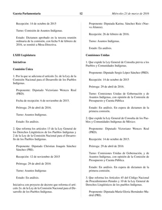 Recepción: 14 de octubre de 2015
Turno: Comisión de Asuntos Indígenas.
Estado: Dictamen aprobado en la tercera reunión
ordinaria de la comisión, con fecha 9 de febrero de
2016, se remitió a Mesa Directiva.
LXIII Legislatura
Iniciativas
Comisión Única
1. Por la que se adiciona el artículo 2o. de la Ley de la
Comisión Nacional para el Desarrollo de los Pueblos
Indígenas.
Proponente: Diputado Victoriano Wences Real
(PRD).
Fecha de recepción: 6 de noviembre de 2015.
Prórroga: 29 de abril de 2016.
Turno: Asuntos Indígenas.
Estado: En análisis.
2. Que reforma los artículos 13 de la Ley General de
los Derechos Lingüísticos de los Pueblos Indígenas y
2 de la Ley de la Comisión Nacional para el Desarro-
llo de los Pueblos Indígenas.
Proponente: Diputado Christian Joaquín Sánchez
Sánchez (PRI).
Recepción: 12 de noviembre de 2015
Prórroga: 29 de abril de 2016
Turno: Asuntos Indígenas
Estado: En análisis.
Iniciativa con proyecto de decreto que reforma el artí-
culo 2o. de la Ley de la Comisión Nacional para el De-
sarrollo de los Pueblos Indígenas.
Proponente: Diputada Karina. Sánchez Ruiz (Nue-
va Alianza).
Recepción: 26 de febrero de 2016.
Turno: Asuntos Indígenas.
Estado: En análisis.
Comisiones Unidas
1. Que expide la Ley General de Consulta previa a los
Pueblos y Comunidades Indígenas.
Proponente: Diputado Sergio López Sánchez (PRD).
Recepción: 14 de octubre de 2015
Prórroga: 29 de abril de 2016.
Turno: Comisiones Unidas de Gobernación y de
Asuntos Indígenas, con opinión de la Comisión de
Presupuesto y Cuenta Pública
Estado: En análisis. En espera de dictamen de la
primera comisión.
2. Que expide la Ley General de Consulta de los Pue-
blos y Comunidades Indígenas de México.
Proponente: Diputado Victoriano Wences Real
(PRD).
Recepción: 14 de octubre de 2015.
Prórroga: 29 de abril de 2016
Turno: Comisiones Unidas de Gobernación, y de
Asuntos Indígenas, con opinión de la Comisión de
Presupuesto y Cuenta Pública.
Estado: En análisis. En espera de dictamen de la
primera comisión.
3. Que reforma los Artículos 45 del Código Nacional
de Procedimientos Penales y 10 de la Ley General de
Derechos Lingüísticos de los pueblos Indígenas.
Proponente: Diputada María Gloria Hernández Ma-
drid (PRI).
Gaceta Parlamentaria Miércoles 23 de marzo de 201612
 