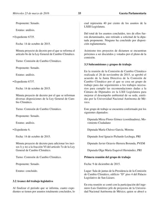 Proponente: Senado.
Estatus: análisis.
• Expediente 6735.
Fecha: 14 de octubre de 2015.
Minuta proyecto de decreto por el que se reforma el
artículo 8o de la Ley General de Cambio Climático.
Turno: Comisión de Cambio Climático.
Proponente: Senado.
Estatus: análisis.
• Expediente 6737.
Fecha: 14 de octubre de 2015.
Minuta proyecto de decreto por el que se reforman
diversas disposiciones de la Ley General de Cam-
bio Climático.
Turno: Comisión de Cambio Climático.
Proponente: Senado.
Estatus: análisis.
• Expediente 6.
Fecha: 14 de octubre de 2015.
Minuta proyecto de decreto para adicionar los inci-
sos l) y m) a la fracción VI del artículo 7o de la Ley
General de Cambio Climático.
Turno: Comisión de Cambio Climático.
Proponente: Senado.
Estatus: concluido.
3.2 Avance del trabajo legislativo
Al finalizar el periodo que se informa, cuatro expe-
dientes se tienen por asuntos totalmente concluidos, lo
cual representa 40 por ciento de los asuntos de la
LXIII Legislatura.
Del total de los asuntos concluidos, tres de ellos fue-
ron dictaminados, uno retirado a solicitud de la dipu-
tada proponente. Ninguno ha concluido por disposi-
ción reglamentaria.
Asimismo tres proyectos de dictamen se encuentran
próximos a ser discutidos y votados por el pleno de la
comisión.
3.3 Subcomisiones y grupos de trabajo
En la reunión de la Comisión de Cambio Climático
realizada el 26 de noviembre de 2015, se aprobó el
acuerdo de la Junta Directiva de la Comisión de
Cambio Climático por el que se crea un grupo de
trabajo para dar seguimiento a los trabajos necesa-
rios para cumplir las recomendaciones dadas a la
Cámara de Diputados en la LXII Legislatura para
mejorar el desempeño ambiental de su sede, emiti-
das por la Universidad Nacional Autónoma de Mé-
xico.
Este grupo de trabajo se encuentra conformado por los
siguientes diputados:
Diputada Mirza Flores Gómez (coordinadora), Mo-
vimiento Ciudadano
Diputada María Chávez García, Morena
Diputado José Ignacio Pichardo Lechuga, PRI
Diputado Javier Octavio Herrera Borunda, PVEM
Diputada Olga María Esquivel Hernández, PRI
Primera reunión del grupo de trabajo
Fecha: 9 de diciembre de 2015.
Lugar: Sala de juntas de la Presidencia de la Comisión
de Cambio Climático, edificio “D” piso 4 del Palacio
Legislativo de San Lázaro.
En esta reunión se contó con la participación del inge-
niero Luis Gutiérrez jefe de proyectos de la Universi-
dad Nacional Autónoma de México, quien se abocó a
Miércoles 23 de marzo de 2016 Gaceta Parlamentaria33
 