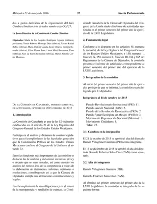 dos a gastos derivados de la organización del foro
Cambio climático reto de todos rumbo a la COP21.
La Junta Directiva de la Comisión de Cambio Climático
Diputados: María de los Ángeles Rodríguez Aguirre (rúbrica),
presidenta; Tomás Roberto Montoya Díaz (rúbrica), Álvaro Rafael
Rubio (rúbrica), María Chávez García, Javier Octavio Herrera Bo-
runda (rúbrica), César Flores Sosa, Laura Mitzi Barrientos Cano
(rúbrica), Alex Le Barón González (rúbrica), Marko Antonio Cor-
tés Mendoza.
DE LA COMISIÓN DE GANADERÍA, PRIMERO SEMESTRAL
DE ACTIVIDADES, OCTUBRE DE 2015-FEBRERO DE 2016
1. Introducción
La Comisión de Ganadería es una de las 52 ordinarias
establecidas en el artículo 39 de la Ley Orgánica del
Congreso General de los Estados Unidos Mexicanos.
Participa en el análisis y dictamen de asuntos legisla-
tivos para el cumplimiento de las facultades generales
que la Constitución Política de los Estados Unidos
Mexicanos confiere al Congreso de la Unión en el ar-
tículo 73.
Entre las funciones más importantes de la comisión se
destacan las de analizar y dictaminar iniciativas de ley
o decreto que se sean turnadas, así como atender los
asuntos del ramo o área de su competencia a través de
la elaboración de dictámenes, informes, opiniones o
resoluciones, contribuyendo así a que la Cámara de
Diputados cumpla sus atribuciones constitucionales y
legales.
En el cumplimiento de sus obligaciones y en el marco
de la transparencia y rendición de cuentas, la Comi-
sión de Ganadería de la Cámara de Diputados del Con-
greso de la Unión rinde el informe de actividades rea-
lizadas en el primer semestre del primer año de ejerci-
cio de la LXIII Legislatura.
2. Fundamento legal
Conforme a lo dispuesto en los artículos 45, numeral
6, inciso b), de la Ley Orgánica del Congreso General
de los Estados Unidos Mexicanos; y 150, numeral 1,
fracción X, 158, numeral 1, fracción III, 164 y 165 del
Reglamento de la Cámara de Diputados, la comisión
presenta el informe de actividades correspondiente al
primer semestre del primer año del ejercicio de la
LXIII Legislatura.
3. Integración de la comisión
Al inicio del primer semestre del primer año de ejerci-
cio, periodo de que se informa, la comisión estaba in-
tegrada por 23 diputados:
Integrantes al 14 de octubre de 2015
Partido Revolucionario Institucional (PRI): 11.
Partido Acción Nacional (PAN): 5.
Partido de la Revolución Democrática (PRD): 2.
Partido Verde Ecologista de México (PVEM): 3.
Movimiento Regeneración Nacional (Morena): 1.
Movimiento Ciudadano: 1.
Total: 23.
3.1. Cambios en la integración
El 21 de octubre de 2015 se aprobó el alta del diputado
Ramón Villagómez Guerrero (PRI) como integrante.
El 16 de diciembre de 2015 se aprobó el alta del dipu-
tado Gerardo Federico Salas Díaz (PAN) como secre-
tario.
3.2. Alta de integrante
Ramón Villagómez Guerrero (PRI).
Gerardo Federico Salas Díaz (PAN).
Al término del primer semestre del primer año de la
LXIII Legislatura, la comisión se integraba de la si-
guiente forma:
Miércoles 23 de marzo de 2016 Gaceta Parlamentaria37
 