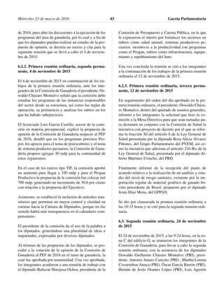 de 2016, pues abre las discusiones a la ejecución de los
programas del área de ganadería, por lo cual y a fin de
que los diputados puedan realizar un estudio de la pro-
puesta de opinión, se decreta un receso y cita para la
siguiente reunión que se llevó a cabo el 4 de noviem-
bre de 2015.
6.2.2. Primera reunión ordinaria, segunda perma-
nente, 4 de noviembre de 2015
El 4 de noviembre de 2015 en continuación de los tra-
bajos de la primera reunión ordinaria, ante los inte-
grantes de la Comisión de Ganadería el presidente, Os-
waldo Cházaro Montalvo señaló que la comisión debe
estudiar los programas de las instancias responsables
del sector desde su estructura, así como las reglas de
operación, su pertinencia y analizar los rubros en los
que ha habido subejercicios.
El licenciado Luis García Castillo, asesor de la comi-
sión en materia presupuestal, explicó la propuesta de
opinión de la Comisión de Ganadería respecto al PEF
de 2016, detalló que en los programas porcinos Pro-
por, los apoyos para el tema de porcicultores y el tema
de sistema productos pecuarios, la Comisión de Gana-
dería propuso agregar 30 mdp para la continuidad de
estos organismos.
En el caso de los rastros tipo TIF, la comisión aprobó
un aumento para llegar a 350 mdp y para el Progan
Productivo la propuesta de la comisión fue colocar mil
700 mdp, generando un incremento de 30.6 por ciento
con relación a la propuesta del Ejecutivo.
Asimismo, se estableció la inclusión de artículos tran-
sitorios que permitan un mayor control y claridad en
cuentas hacia la Cámara de Diputados, porque en ése
sentido habrá más transparencia en el calendario com-
pensatorio.
El presidente de la comisión da el uso de la palabra a
los diputados, generándose una pluralidad de ideas e
inquietudes, expresadas por diversos diputados.
Al término de las propuestas de los diputados, se pro-
cedió a la votación de la opinión de la Comisión de
Ganadería al PEF de 2016 en el ramo de ganadería, la
cual fue aprobada por unanimidad. Una vez aprobada,
los integrantes acudieron a una reunión de trabajo con
el diputado Baltazar Hinojosa Ochoa, presidente de la
Comisión de Presupuesto y Cuenta Pública, en la que
le expusieron el interés por fortalecer los recursos en
rubros como salud animal, sistemas productivos pe-
cuarios, incentivos a la productividad con programas
como el Progan, rubros como infraestructura, equipa-
miento y repoblamiento del hato.
Una vez concluida la reunión se citó a los integrantes
a la continuación de los trabajos de la primera reunión
ordinaria el 12 de noviembre de 2015.
6.2.3. Primera reunión ordinaria, tercera perma-
nente, 12 de noviembre de 2015
En seguimiento del orden del día aprobado en la pri-
mera reunión ordinaria, el presidente, Oswaldo Cháza-
ro Montalvo, dentro del apartado de asuntos generales,
informó a los integrantes la solicitud que hizo la co-
misión a la Mesa Directiva para que sean turnadas pa-
ra dictamen en conjunto con la Comisión de Salud la
iniciativa con proyecto de decreto por el que se refor-
ma la fracción XI del artículo 6 de la Ley General de
Salud presentada por la diputada Rosa Alicia Álvarez
Piñones, del Grupo Parlamentario del PVEM, así co-
mo la iniciativa que adiciona el artículo 216-Bis de la
Ley General de Salud, presentada por el diputado Al-
berto Martínez Urincho, del PRD.
Finalmente informó de la recepción del punto de
acuerdo relativo a la realización de un análisis y estu-
dio del nivel de riesgo sanitario, existente por la im-
portación regular de material genético de ganado bo-
vino procedente de Brasil, propuesto por el diputado
Jesús Díaz Mena, del GPPAN.
Se dio por clausurada la primera reunión ordinaria a
las 10:15 horas y se citó para la segunda reunión ordi-
naria.
6.3. Segunda reunión ordinaria, 24 de noviembre
de 2015
El 24 de noviembre de 2015, a las 9:24 horas, en la zo-
na C del edificio G, se reunieron los integrantes de la
Comisión de Ganadería, para llevar a cabo la segunda
reunión ordinaria, con la asistencia de los diputados
Oswaldo Guillermo Cházaro Montalvo (PRI), presi-
dente, Antonio Amaro Cancino (PRI) , Martha Lorena
Covarrubias Anaya (PRI), Óscar García Barrón (PRI),
Hernán de Jesús Orantes López (PRI), Luis Agustín
Miércoles 23 de marzo de 2016 Gaceta Parlamentaria43
 