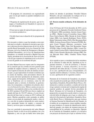 • El programa de concurrencia sea regionalizado
para ver de qué manera se pueden multiplicar esos
recursos.
• Programa de regularización de pozos, que la Co-
nagua y Coordinación de Ganadería lo ejerzan en
un solo programa.
• Crear nuevas reglas de operación para apoyar nue-
vos sectores productivos.
• Se debe hacer una evaluación de los programas de
sanidad.
Por otra parte y relativo a que fue turnada a esta comi-
sión para su estudio y dictamen la iniciativa que refor-
ma y adiciona diversas disposiciones de la Ley de De-
sarrollo Rural Sustentable, de la Ley General de Vida
Silvestre, de la Ley Federal de Presupuesto y Respon-
sabilidad Hacendaria y de la Ley de Organizaciones
Ganaderas, se extendió invitación a Manuel Sescosse
Varela, presidente de la Asociación de Toros de Lidia,
a fin de que expusiera la importancia de la cría de es-
ta raza de ganado en la economía del país.
El señor Manuel Sescosse expuso ante los integrantes
de la comisión que las corridas de toros generan gran
cantidad de empleos directos e indirectos, los cuales
son el soporte de decenas de miles de familias en nues-
tro país, ya que representan el sustento económico pa-
ra cientos de familias, entre proveedores directos de
los actores del toreo (productores de alimentos, medi-
cinas, equipo de transporte, fertilizantes), e industrias
que se benefician con su existencia, como las del
transporte aéreo y terrestre, la hotelería, la gastrono-
mía y los restaurantes y vendedores de artículos alusi-
vos a la fiesta de los toros. México cuenta con una im-
portante y rica tradición relativa a las corridas de toros.
En 2015, producir 20 mil 984 toros bravos implicó un
tamaño del hato de 192,357 cabezas, el costo de pro-
ducción del hato total se estima en 839.3 millones de
pesos. Muchas ganaderías están asentadas en pobla-
ciones con un grado de marginación medio y muy al-
to y con ello se ayuda al desarrollo de varios munici-
pios, generando fuentes de empleo y consumo de
bienes y servicios para su manutención y cuidado.
Una vez concluida la presentación del señor Manuel
Sescosse Varela, se dio el uso de la palabra a las y los
Diputados y, una vez que no había otros temas pen-
dientes de abordar el presidente, Oswaldo Cházaro
Montalvo, dio por clausurados los trabajos de la se-
gunda reunión ordinaria a las 11:14 horas.
6.5. Tercera reunión ordinaria, 10 de diciembre de
2015
A las 9:24 horas del 10 de diciembre de 2015, con la
presencia de los diputados Oswaldo Guillermo Cháza-
ro Montalvo (PRI), presidente, Antonio Amaro Canci-
no (PRI) , Martha Lorena Covarrubias Anaya (PRI),
Óscar García Barrón (PRI), Hernán de Jesús Orantes
López (PRI), Luis Agustín Rodríguez Torres (PAN),
Rafael Valenzuela Armas (PAN), Elio Bocanegra Ruiz
(PRD), Evelyng Soraya Flores Carranza (PVEM), Ro-
gerio Castro Vázquez (Morena), secretarios; Iveth
Bernal Casique (PRI), Omar Noé Bernardino Vargas
(PVEM), Edgar Castillo Martínez (PRI), Leonel Ge-
rardo Cordero Lerma (PAN), Fabiola Guerrero Aguilar
(PRI), Carlos Gerardo Hermosillo Arteaga (PRI), Da-
vid Mercado Ruiz (PRI), Cándido Ochoa Rojas
(PVEM).
Acto seguido se puso a consideración de los miembros
de la comisión el orden del día. Aprobado en los si-
guientes términos: 1. Lista de asistencia, 2. Declara-
ción de quórum, 3. Lectura, discusión y en su caso
aprobación del orden del día, 4. Lectura, discusión y,
en su caso, aprobación del acta correspondiente a la
segunda reunión ordinaria; 5. Lectura, discusión y, en
su caso, aprobación de los siguientes asuntos:
Dictamen de la Comisión de Ganadería a la proposi-
ción con punto de acuerdo que exhorta al Secretario de
Agricultura, Ganadería, Desarrollo Rural, Pesca y Ali-
mentación a realizar un análisis y estudio del nivel de
riesgo sanitario existente por la importación regular de
material genético de ganado bovino procedente de
Brasil. Dictamen de la Comisión de Ganadería a la
proposición con punto de acuerdo relativo a la preven-
ción del delito de abigeato, por el que se exhorta al ti-
tular de la Secretaría de Agricultura, Ganadería, Desa-
rrollo Rural, Pesca y Alimentación, para que instruya
al Sistema Nacional de Identificación del Ganado, en
el ámbito de su competencia, tomar medidas inmedia-
tas para fortalecer el sistema de identificación indivi-
dual del ganado, con objeto de instaurar procesos de
rastreabilidad de los animales en Querétaro. Opinión
de la Comisión de Ganadería respecto a la iniciativa
con proyecto de decreto por el que se reforma la frac-
Miércoles 23 de marzo de 2016 Gaceta Parlamentaria45
 