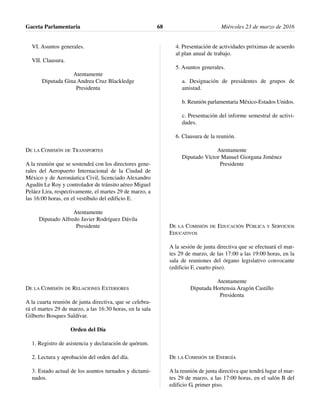 VI. Asuntos generales.
VII. Clausura.
Atentamente
Diputada Gina Andrea Cruz Blackledge
Presidenta
DE LA COMISIÓN DE TRANSPORTES
A la reunión que se sostendrá con los directores gene-
rales del Aeropuerto Internacional de la Ciudad de
México y de Aeronáutica Civil, licenciado Alexandro
Agudín Le Roy y controlador de tránsito aéreo Miguel
Peláez Lira, respectivamente, el martes 29 de marzo, a
las 16:00 horas, en el vestíbulo del edificio E.
Atentamente
Diputado Alfredo Javier Rodríguez Dávila
Presidente
DE LA COMISIÓN DE RELACIONES EXTERIORES
A la cuarta reunión de junta directiva, que se celebra-
rá el martes 29 de marzo, a las 16:30 horas, en la sala
Gilberto Bosques Saldívar.
Orden del Día
1. Registro de asistencia y declaración de quórum.
2. Lectura y aprobación del orden del día.
3. Estado actual de los asuntos turnados y dictami-
nados.
4. Presentación de actividades próximas de acuerdo
al plan anual de trabajo.
5. Asuntos generales.
a. Designación de presidentes de grupos de
amistad.
b. Reunión parlamentaria México-Estados Unidos.
c. Presentación del informe semestral de activi-
dades.
6. Clausura de la reunión.
Atentamente
Diputado Víctor Manuel Giorgana Jiménez
Presidente
DE LA COMISIÓN DE EDUCACIÓN PÚBLICA Y SERVICIOS
EDUCATIVOS
A la sesión de junta directiva que se efectuará el mar-
tes 29 de marzo, de las 17:00 a las 19:00 horas, en la
sala de reuniones del órgano legislativo convocante
(edificio F, cuarto piso).
Atentamente
Diputada Hortensia Aragón Castillo
Presidenta
DE LA COMISIÓN DE ENERGÍA
A la reunión de junta directiva que tendrá lugar el mar-
tes 29 de marzo, a las 17:00 horas, en el salón B del
edificio G, primer piso.
Gaceta Parlamentaria Miércoles 23 de marzo de 201668
 