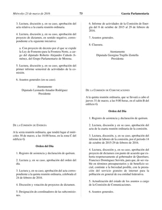 3. Lectura, discusión y, en su caso, aprobación del
acta relativa a la cuarta reunión ordinaria.
4. Lectura, discusión y, en su caso, aprobación del
proyecto de dictamen, en sentido negativo, corres-
pondiente a la siguiente iniciativa:
a. Con proyecto de decreto por el que se expide
la Ley de Fomento para la Frontera Norte, a car-
go del diputado Roberto Alejandro Cañedo Ji-
ménez, del Grupo Parlamentario de Morena.
5. Lectura, discusión y, en su caso, aprobación del
primer informe semestral de actividades de la co-
misión.
6. Asuntos generales (en su caso).
Atentamente
Diputado Leonardo Amador Rodríguez
Presidente
DE LA COMISIÓN DE ENERGÍA
A la sexta reunión ordinaria, que tendrá lugar el miér-
coles 30 de marzo, a las 16:00 horas, en la zona C del
edificio G.
Orden del Día
1. Registro de asistencia y declaración de quórum.
2. Lectura y, en su caso, aprobación del orden del
día.
3. Lectura y, en su caso, aprobación del acta corres-
pondiente a la quinta reunión ordinaria, celebrada el
24 de febrero de 2016.
4. Discusión y votación de proyectos de dictamen.
5. Designación de coordinadores de las subcomisio-
nes.
6. Informe de actividades de la Comisión de Ener-
gía del 8 de octubre de 2015 al 29 de febrero de
2016.
7. Asuntos generales.
8. Clausura.
Atentamente
Diputada Georgina Trujillo Zentella
Presidenta
DE LA COMISIÓN DE COMUNICACIONES
A la quinta reunión ordinaria, que se llevará a cabo el
jueves 31 de marzo, a las 9:00 horas, en el salón B del
edificio G.
Orden del Día
1. Registro de asistencia y declaración de quórum.
2. Lectura, discusión y en su caso, aprobación del
acta de la cuarta reunión ordinaria de la comisión.
3. Lectura, discusión, y, en su caso, aprobación del
informe de labores de la comisión, por el periodo 14
de octubre de 2015-29 de febrero de 2016.
4. Lectura, discusión y, en su caso, aprobación del
proyecto de dictamen con punto de acuerdo que ex-
horta respetuosamente al gobernador de Querétaro,
Francisco Domínguez Servién, para que, de ser via-
ble en términos presupuestarios y de beneficio so-
cial, continúe a la brevedad posible, con la presta-
ción del servicio gratuito de internet para la
población en general de esa entidad federativa.
5. Actualización del estado de los asuntos a cargo
de la Comisión de Comunicaciones.
6. Asuntos generales.
Miércoles 23 de marzo de 2016 Gaceta Parlamentaria73
 
