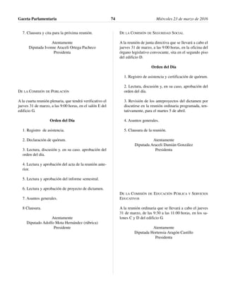 7. Clausura y cita para la próxima reunión.
Atentamente
Diputada Ivonne Araceli Ortega Pacheco
Presidenta
DE LA COMISIÓN DE POBLACIÓN
A la cuarta reunión plenaria, que tendrá verificativo el
jueves 31 de marzo, a las 9:00 horas, en el salón E del
edificio G.
Orden del Día
1. Registro de asistencia.
2. Declaración de quórum.
3. Lectura, discusión y. en su caso. aprobación del
orden del día.
4. Lectura y aprobación del acta de la reunión ante-
rior.
5. Lectura y aprobación del informe semestral.
6. Lectura y aprobación de proyecto de dictamen.
7. Asuntos generales.
8 Clausura.
Atentamente
Diputado Adolfo Mota Hernández (rúbrica)
Presidente
DE LA COMISIÓN DE SEGURIDAD SOCIAL
A la reunión de junta directiva que se llevará a cabo el
jueves 31 de marzo, a las 9:00 horas, en la oficina del
órgano legislativo convocante, sita en el segundo piso
del edificio D.
Orden del Día
1. Registro de asistencia y certificación de quórum.
2. Lectura, discusión y, en su caso, aprobación del
orden del día.
3. Revisión de los anteproyectos del dictamen por
discutirse en la reunión ordinaria programada, ten-
tativamente, para el martes 5 de abril.
4. Asuntos generales.
5. Clausura de la reunión.
Atentamente
Diputada Araceli Damián González
Presidenta
DE LA COMISIÓN DE EDUCACIÓN PÚBLICA Y SERVICIOS
EDUCATIVOS
A la reunión ordinaria que se llevará a cabo el jueves
31 de marzo, de las 9:30 a las 11:00 horas, en los sa-
lones C y D del edificio G.
Atentamente
Diputada Hortensia Aragón Castillo
Presidenta
Gaceta Parlamentaria Miércoles 23 de marzo de 201674
 
