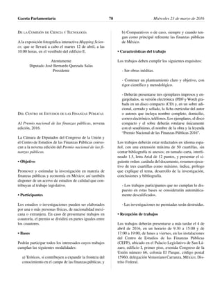 DE LA COMISIÓN DE CIENCIA Y TECNOLOGÍA
A la exposición fotográfica interactiva Mapping Scien-
ce, que se llevará a cabo el martes 12 de abril, a las
10:00 horas, en el vestíbulo del edificio E.
Atentamente
Diputado José Bernardo Quezada Salas
Presidente
DEL CENTRO DE ESTUDIOS DE LAS FINANZAS PÚBLICAS
Al Premio nacional de las finanzas públicas, novena
edición, 2016.
La Cámara de Diputados del Congreso de la Unión y
el Centro de Estudios de las Finanzas Públicas convo-
can a la novena edición del Premio nacional de las fi-
nanzas públicas.
• Objetivo
Promover y estimular la investigación en materia de
finanzas públicas y economía en México; así también
disponer de un acervo de estudios de calidad que con-
tribuyan al trabajo legislativo.
• Participantes
Los estudios o investigaciones pueden ser elaborados
por una o más personas físicas, de nacionalidad mexi-
cana o extranjera. En caso de presentarse trabajos en
coautoría, el premio se dividirá en partes iguales entre
los coautores.
• Bases
Podrán participar todos los interesados cuyos trabajos
cumplan las siguientes modalidades:
a) Teóricos, si contribuyen a expandir la frontera del
conocimiento en el campo de las finanzas públicas; y
b) Comparativos o de caso, siempre y cuando ten-
gan como principal referente las finanzas públicas
de México.
• Características del trabajo
Los trabajos deben cumplir los siguientes requisitos:
- Ser obras inéditas.
- Contener un planteamiento claro y objetivo, con
rigor científico y metodológico.
- Deberán presentarse tres ejemplares impresos y en-
gargolados, su versión electrónica (PDF y Word) gra-
bada en un disco compacto (CD) y, en un sobre adi-
cional, cerrado y sellado, la ficha curricular del autor
o autores que incluya nombre completo, domicilio,
correo electrónico, teléfonos. Los ejemplares, el disco
compacto y el sobre deberán rotularse únicamente
con el seudónimo, el nombre de la obra y la leyenda
“Premio Nacional de las Finanzas Públicas 2016”.
Los trabajos deberán estar redactados en idioma espa-
ñol, con una extensión máxima de 50 cuartillas, sin
contar bibliografía ni anexos; en tamaño carta, interli-
neado 1.5, letra Arial de 12 puntos, y presentar el si-
guiente orden: carátula del documento, resumen ejecu-
tivo de tres cuartillas como máximo, índice, prólogo
que explique el tema, desarrollo de la investigación,
conclusiones y bibliografía.
- Los trabajos participantes que no cumplan lo dis-
puesto en estas bases se considerarán automática-
mente descalificados.
- Las investigaciones no premiadas serán destruidas.
• Recepción de trabajos
Los trabajos deberán presentarse a más tardar el 4 de
abril de 2016, en un horario de 9:30 a 15:00 y de
17:00 a 19:00, de lunes a viernes, en las instalaciones
del Centro de Estudios de las Finanzas Públicas
(CEFP), ubicado en el Palacio Legislativo de San Lá-
zaro, edificio I, primer piso, avenida Congreso de la
Unión número 66, colonia El Parque, código postal
15960, delegación Venustiano Carranza, México, Dis-
trito Federal.
Gaceta Parlamentaria Miércoles 23 de marzo de 201678
 