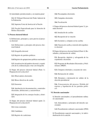 3. Autoridades jurisdiccionales y en materia penal
3.1. El Tribunal Electoral del Poder Judicial de
la Federación
3.2. Suprema Corte de Justicia de la Nación
3.3. Fiscalía Especializada para la Atención de
Delitos Electorales
V. Proceso electoral federal
1. Definiciones, principios y actos previos al proce-
so electoral
1.1. Definiciones y principios del proceso elec-
toral federal
1.2. Geografía electoral
1.3. Registro de partidos políticos
1.4. Registro de agrupaciones políticas nacionales
1.5. Actualización del padrón electoral y expedi-
ción de la credencial para votar con fotografía
2. Etapas del proceso electoral federal (Parte 1):
Preparación de la elección I
2.1. Observadores electorales
2.2. Mesas directivas de casilla
2.3. Encuestas
2.4. Aprobación de documentación y materiales
electorales, definiciones y características
2.5. Integración de los consejos locales y distri-
tales
3. Etapas del proceso electoral federal (parte 2):
Preparación de la elección II
3.1. Listas nominales
3.2. Candidatos
3.3. Registro de coaliciones
3.4. Precampañas electorales
3.5. Campañas electorales
3.6. Fiscalización
4. Etapas del proceso electoral federal (parte 3): jor-
nada electoral
4.1. Instalación de casillas
4.2. Recepción de la votación
4.3. Escrutinio y cómputo en las casillas
4.4. Clausura de casilla y remisión del expedien-
te electoral
5. Etapas del proceso electoral federal (Parte 4): Re-
sultados y declaración de validez
5.1. Recepción, depósito y salvaguarda de los
expedientes electorales
5.2. Programa de Resultados Electorales y Preli-
minares (PREP)
5.3. Cómputos distritales y recuento de votos
5.4. Declaración de validez
5.5. Dictamen y declaración de validez de la
elección presidencial
5.6. Consecuencias del proceso: Pérdida del
registro y liquidación de los partidos políti-
cos
VI. Derecho sancionador
1. Derecho sancionador y el procedimiento ordina-
rio sancionador
1.1. Antecedentes y principios del derecho san-
cionador
1.2. Procedimiento ordinario sancionador (POS)
2. Procedimiento especial sancionador y la indivi-
dualización de la sanción
Miércoles 23 de marzo de 2016 Gaceta Parlamentaria81
 