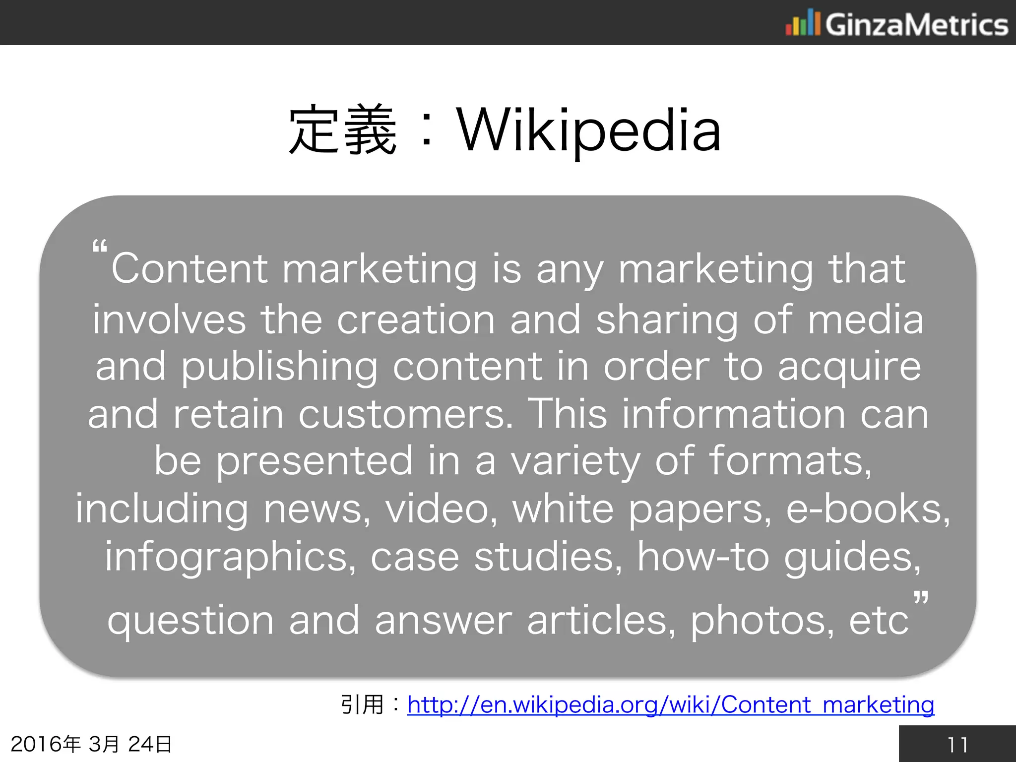 11
定義：Wikipedia
2016年3月24日
引用：http://en.wikipedia.org/wiki/Content_marketing
“Content marketing is any marketing that
involves the creation and sharing of media and
publishing content in order to acquire and retain
customers. This information can be presented in
a variety of formats, including news, video, white
papers, e-books, infographics, case studies, how-
to guides, question and answer articles, photos,
etc”
 