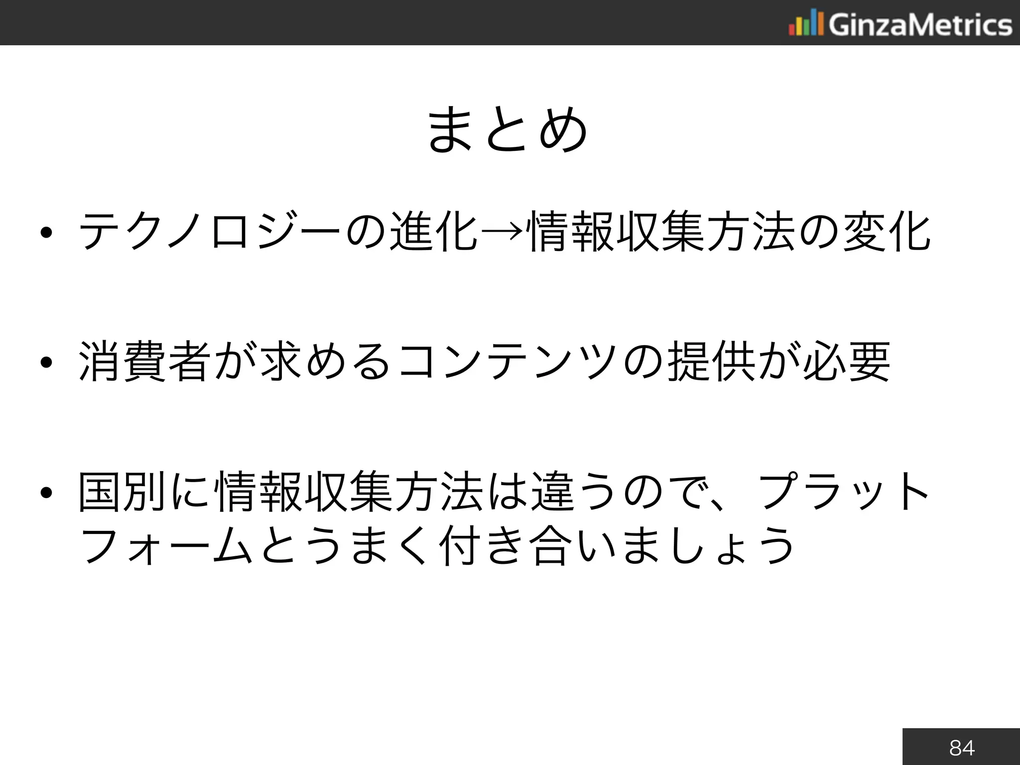 84
まとめ
• テクノロジーの進化→情報収集方法の変化
• 消費者が求めるコンテンツの提供が必要
• 国別に情報収集方法は違うので、プラット
フォームとうまく付き合いましょう
 