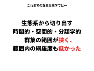 これまでの群集生態学では…
生態系から切り出す
時間的・空間的・分類学的
　群集の範囲が狭く、
範囲内の網羅度も低かった
 