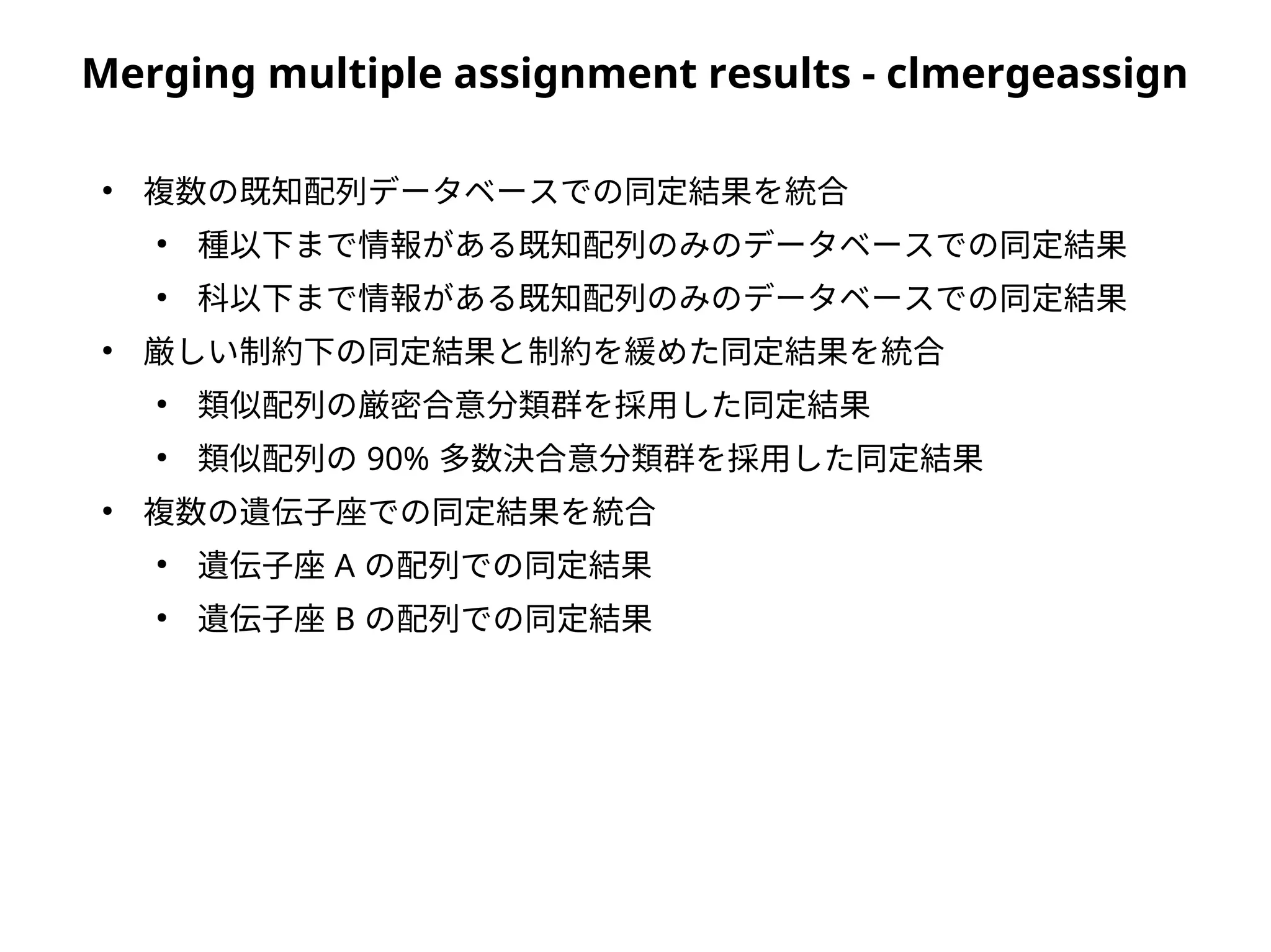 Merging multiple assignment results - clmergeassign
●
複数の既知配列データベースでの同定結果を統合
●
種以下まで情報がある既知配列のみのデータベースでの同定結果
●
科以下まで情報がある既知配列のみのデータベースでの同定結果
●
厳しい制約下の同定結果と制約を緩めた同定結果を統合
●
類似配列の厳密合意分類群を採用した同定結果
●
類似配列の 90% 多数決合意分類群を採用した同定結果
●
複数の遺伝子座での同定結果を統合
●
遺伝子座 A の配列での同定結果
●
遺伝子座 B の配列での同定結果
 