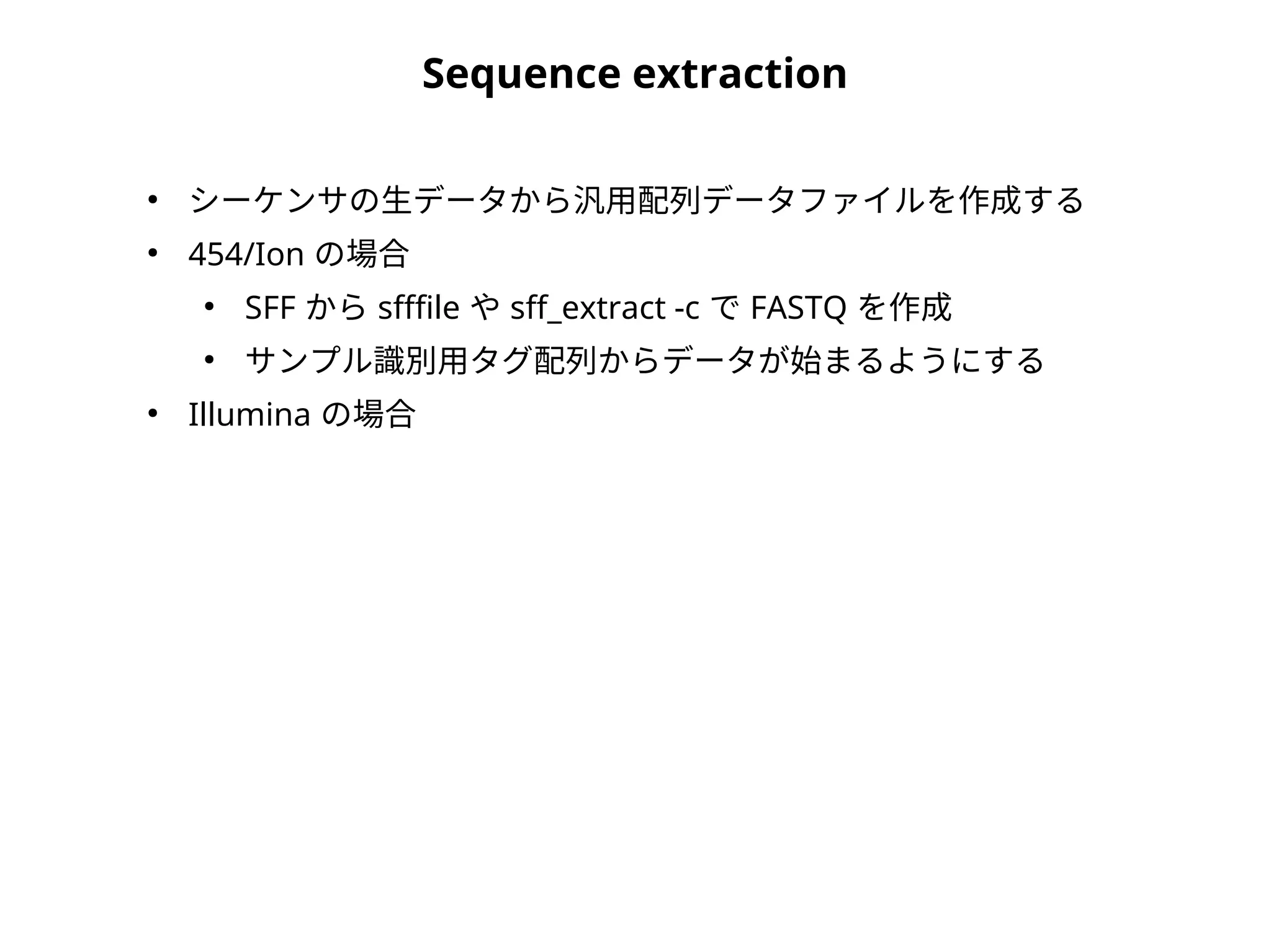 Sequence extraction
●
シーケンサの生データから汎用配列データファイルを作成する
●
454/Ion の場合
●
SFF から sfffile や sff_extract -c で FASTQ を作成
●
サンプル識別用タグ配列からデータが始まるようにする
●
Illumina の場合
 